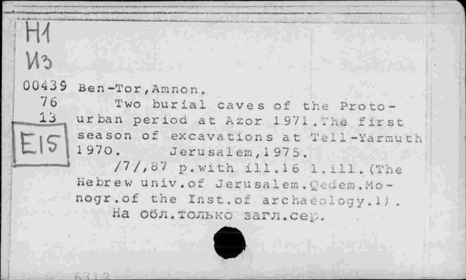 ﻿'І ж
Иъ
00439
L6
___13
Ben-Tor,Amnon.
Two burial caves of the Protourban period at Azor 1971.The first season of excavations at Tell-Yarmuth 1 970. Jerusa 1em, 1 975 .
/7/,8 7 p.with ill.16 1.ill. (The Hebrew univ.of Jerusa1em.Qedem.Mo-nogr.of the Inst.of archaeology.1).
На обл.только загл.сер.